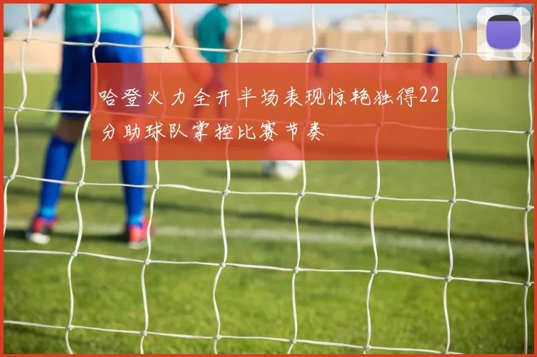 哈登火力全开半场表现惊艳独得22分助球队掌控比赛节奏