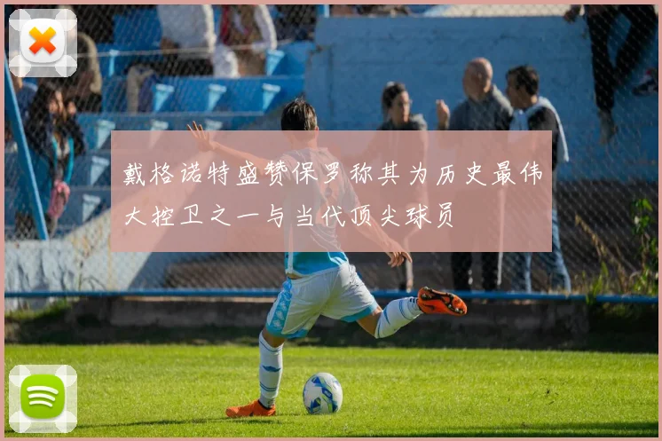 戴格诺特盛赞保罗称其为历史最伟大控卫之一与当代顶尖球员