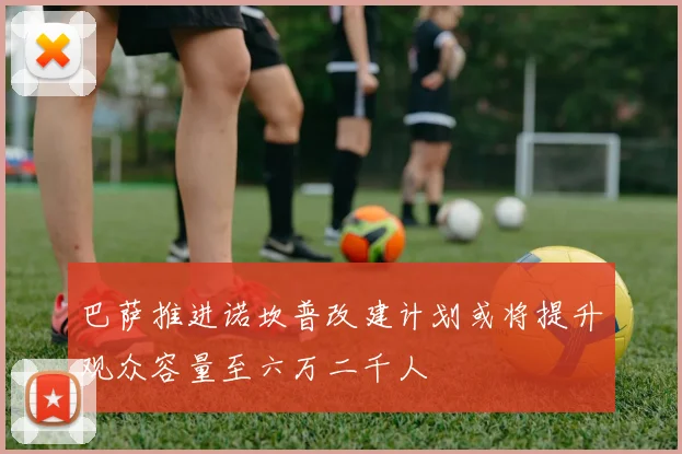 巴萨推进诺坎普改建计划或将提升观众容量至六万二千人