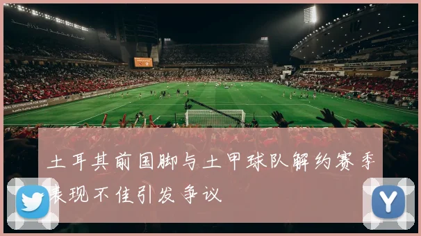 土耳其前国脚与土甲球队解约赛季表现不佳引发争议