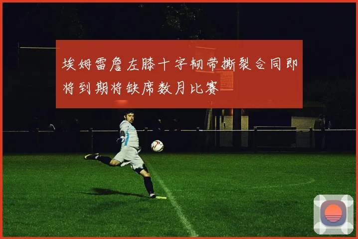 埃姆雷詹左膝十字韧带撕裂合同即将到期将缺席数月比赛