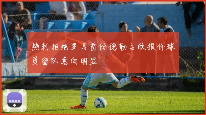 热刺拒绝罗马首份德勒古欣报价球员留队意向明显