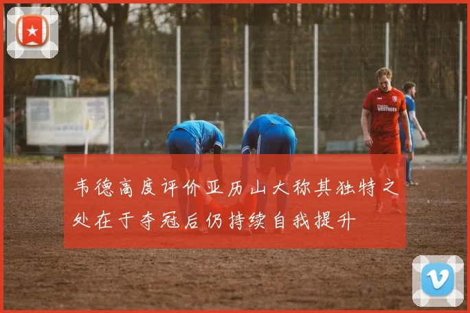 韦德高度评价亚历山大称其独特之处在于夺冠后仍持续自我提升