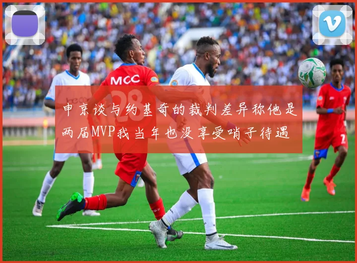 申京谈与约基奇的裁判差异称他是两届MVP我当年也没享受哨子待遇