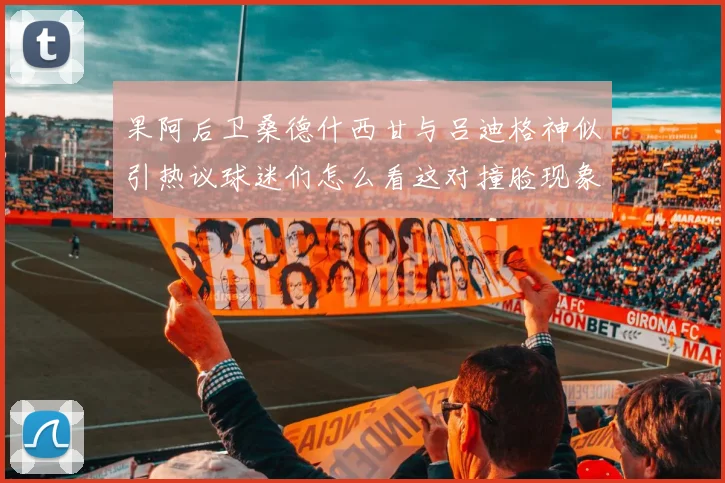 果阿后卫桑德什西甘与吕迪格神似引热议球迷们怎么看这对撞脸现象