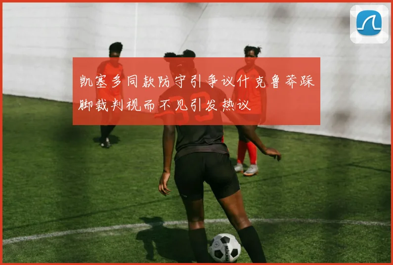 凯塞多同款防守引争议什克鲁莽踩脚裁判视而不见引发热议