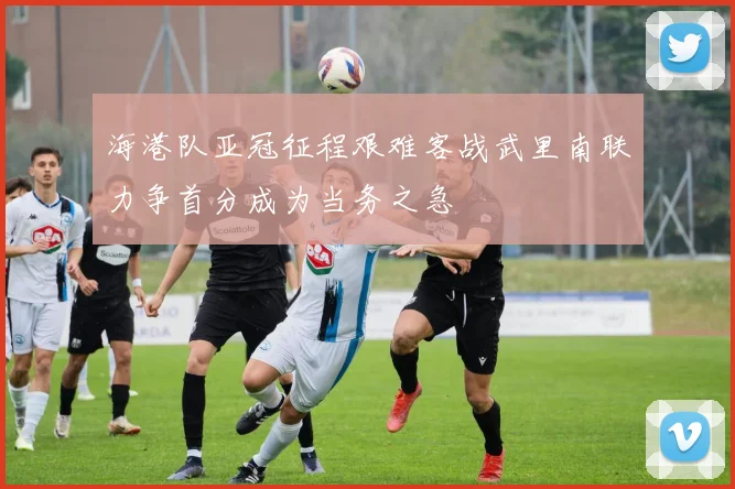 海港队亚冠征程艰难客战武里南联力争首分成为当务之急