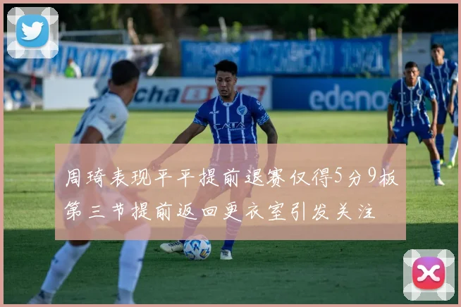 周琦表现平平提前退赛仅得5分9板第三节提前返回更衣室引发关注