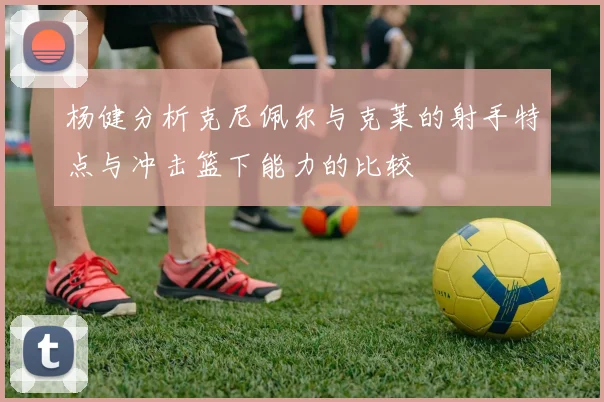 杨健分析克尼佩尔与克莱的射手特点与冲击篮下能力的比较