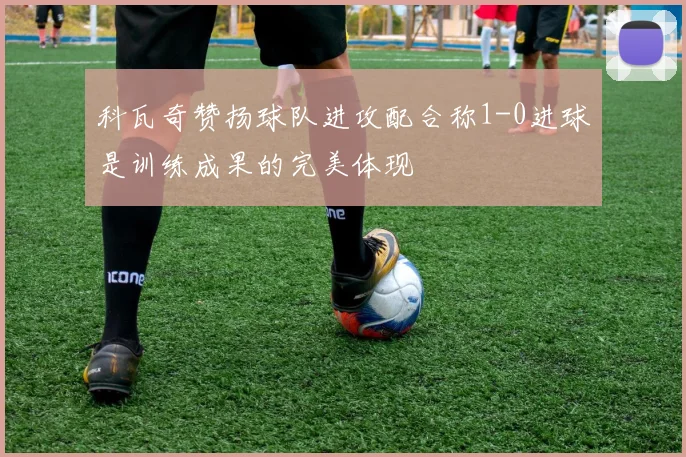 科瓦奇赞扬球队进攻配合称1-0进球是训练成果的完美体现