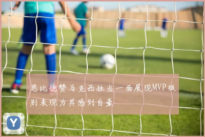 恩比德赞马克西独当一面展现MVP级别表现为其感到自豪