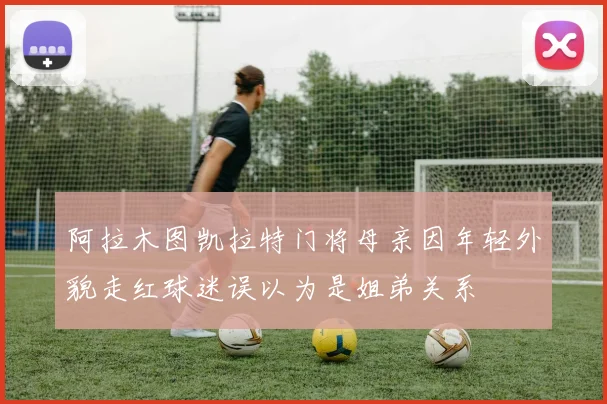 阿拉木图凯拉特门将母亲因年轻外貌走红球迷误以为是姐弟关系