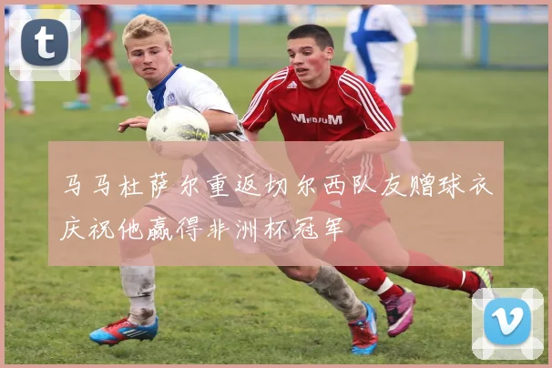 马马杜萨尔重返切尔西队友赠球衣庆祝他赢得非洲杯冠军