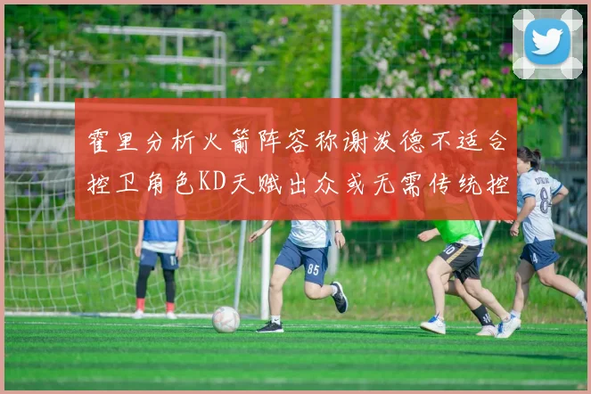 霍里分析火箭阵容称谢泼德不适合控卫角色KD天赋出众或无需传统控卫