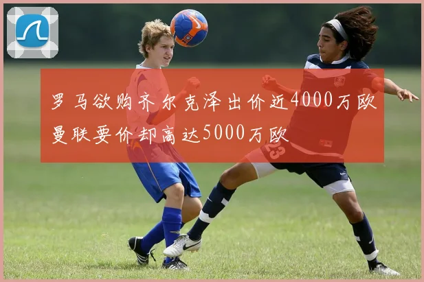 罗马欲购齐尔克泽出价近4000万欧曼联要价却高达5000万欧