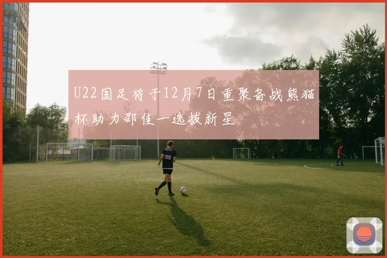 U22国足将于12月7日重聚备战熊猫杯助力邵佳一选拔新星